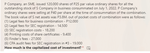 P Company, an SME, issued 120,000 shares of P25 par value ordinary shares for all the
outstanding stock of S Company in business consummated on July 1, 2022. P Company's
ordinary shares were selling at P40 per share at the time of consummation of the combination.
The book value of S net assets was P3.8M. out of pocket costs of combination were as follows:
(1) Legal fees for business combination - P12,000
(2) Legal fees for SEC registration - 14,500
(3) SEC registration costs - 18,200
(4) Printing costs of share certificates - 9,400
(5) Finder's fees - 27,000
(6) CPA audit fees for SEC registration in #3 - 19,000
How much is the capitalized cost of investment? *
