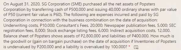 On August 31, 2020, SG Corporation (SME) purchased all the net assets of Popsters
Corporation by transferring cash of P500,000 and issuing 40,000 ordinary shares with par value
of P50 (current fair value is P60). The following are expenses incurred and paid by SG
Corporation in connection with the business combination on the date of acquisition:
Underwriting costs, P10,000; Consultant's Fees, 20,000; Newspaper publication fees, 5,000; SEC
registration fees, 8,000; Stock exchange listing fees, 6,000; Indirect acquisition costs, 12,000.
Balance sheet of Popsters shows assets of P2,800,000 and liabilities of P400,000. How much is
the goodwill or (gain on bargain purchase) on the date of acquisition if Inventories of Popsters
is undervalued by P200,000 and a liability is overvalued by 100,000? * G
