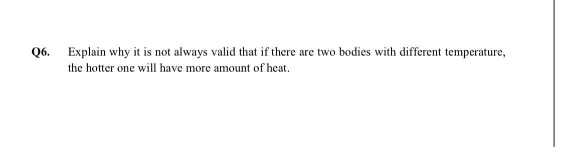 Q6.
Explain why it is not always valid that if there are two bodies with different temperature,
the hotter one will have more amount of heat.
