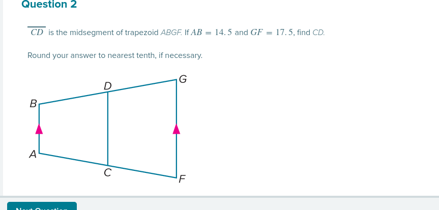 Question 2
CD is the midsegment of trapezoid ABGF. If AB = 14. 5 and GF = 17.5, find CD.
Round your answer to nearest tenth, if necessary.
|G
B
A
C
'F
