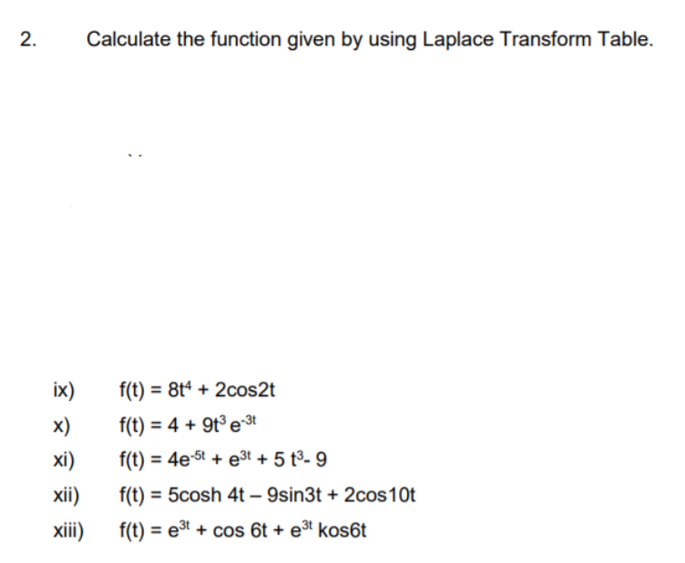 2.
Calculate the function given by using Laplace Transform Table.
ix)
f(t) = 8tª + 2cos2t
x)
f(t) = 4 + 9t³ e3t
%3D
xi)
f(t) = 4e-5t + e3t + 5 t³- 9
xii)
f(t):
= 5cosh 4t – 9sin3t + 2cos10t
-
xii)
f(t) = eª + cos 6t + e³t kos6t
