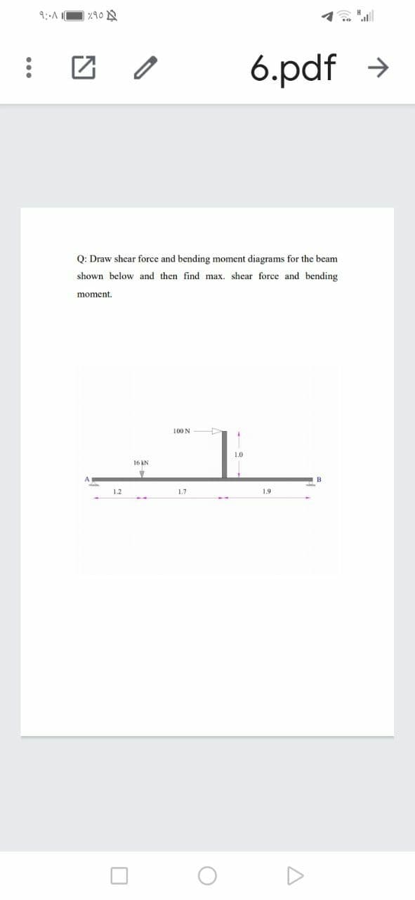 9:-A O %10
1. "l
6.pdf >
Q: Draw shear force and bending moment diagrams for the beam
shown below and then find max. shear force and bending
moment.
100 N
1.0
16 KN
B
1.2
1.7
1.9

