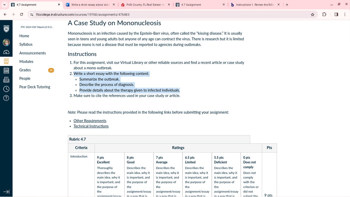 4.7 Assignment
Write a short essay about sick Polk County, FL Real Estate-Hox
4.7 Assignment
xb Instructions 1. Review the follow x +
ftccollege.in structure.com/courses/19768/assignments/476483
A Case Study on Mononucleosis
FTC 2024 03C March (3/4/2...
N
Home
€4
Syllabus
Announcements
Modules
Grades
26
画
People
Pear Deck Tutoring
Mononucleosis is an infection caused by the Epstein-Barr virus, often called the "kissing disease." It is usually
seen in teens and young adults but anyone of any age can contract the virus. There is research but it is limited
because mono is not a disease that must be reported to agencies during outbreaks.
Instructions
1. For this assignment, visit our Virtual Library or other reliable sources and find a recent article or case study
about a mono outbreak.
2. Write a short essay with the following content:
• Summarize the outbreak.
⚫ Describe the process of diagnosis.
• Provide details about the therapy given to infected individuals.
3. Make sure to cite the references used in your case study or article.
K-
Note: Please read the instructions provided in the following links before submitting your assignment:
⚫ Other Requirements
⚫ Technical Instructions
Rubric 4.7
Criteria
Introduction
9 pts
Excellent
Thoroughly
describes the
main idea, why it
is important, and
the purpose of
the
assignment/essay
8 pts
Good
Describes the
main idea, why it
is important, and
the purpose of
the
assignment/essay
in a way that is
7 pts
Average
Ratings
Describes the
main idea, why it
is important, and
the purpose of
the
assignment/essay
in a way that is
6.5 pts
Limited
Describes the
main idea, why it
is important, and
the purpose of
the
assignment/essay
in a way that is
5.5 pts
Deficient
Describes the
main idea, why it
is important, and
the purpose of
the
assignment/essay
in a way that is
O pts
Does not
comply
Does not
comply
with the
criterion or
did not
Pts
submit the
9 pts
☑