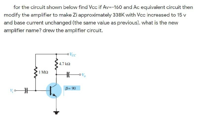 for the circuit shown below find Vcc if Av=-160 and Ac equivalent circuit then
modify the amplifier to make Zi approximately 338K with Vcc increased to 15 v
and base current unchanged (the same value as previous). what is the new
amplifier name? drew the amplifier circuit.
oVcc
4.7 kn
1 MQ
B= 90
