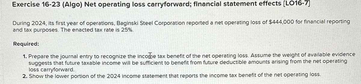 Exercise 16-23 (Algo) Net operating loss carryforward; financial statement effects [LO16-7]
During 2024, its first year of operations, Baginski Steel Corporation reported a net operating loss of $444,000 for financial reporting
and tax purposes. The enacted tax rate is 25%.
Required:
1. Prepare the journal entry to recognize the income tax benefit of the net operating loss. Assume the weight of available evidence
suggests that future taxable income will be sufficient to benefit from future deductible amounts arising from the net operating
loss carryforward.
2. Show the lower portion of the 2024 income statement that reports the income tax benefit of the net operating loss.