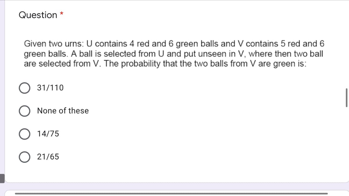 Question
Given two urns: U contains 4 red and 6 green balls and V contains 5 red and 6
green balls. A ball is selected from U and put unseen in V, where then two ball
are selected from V. The probability that the two balls from V are green is:
31/110
None of these
O 14/75
21/65
