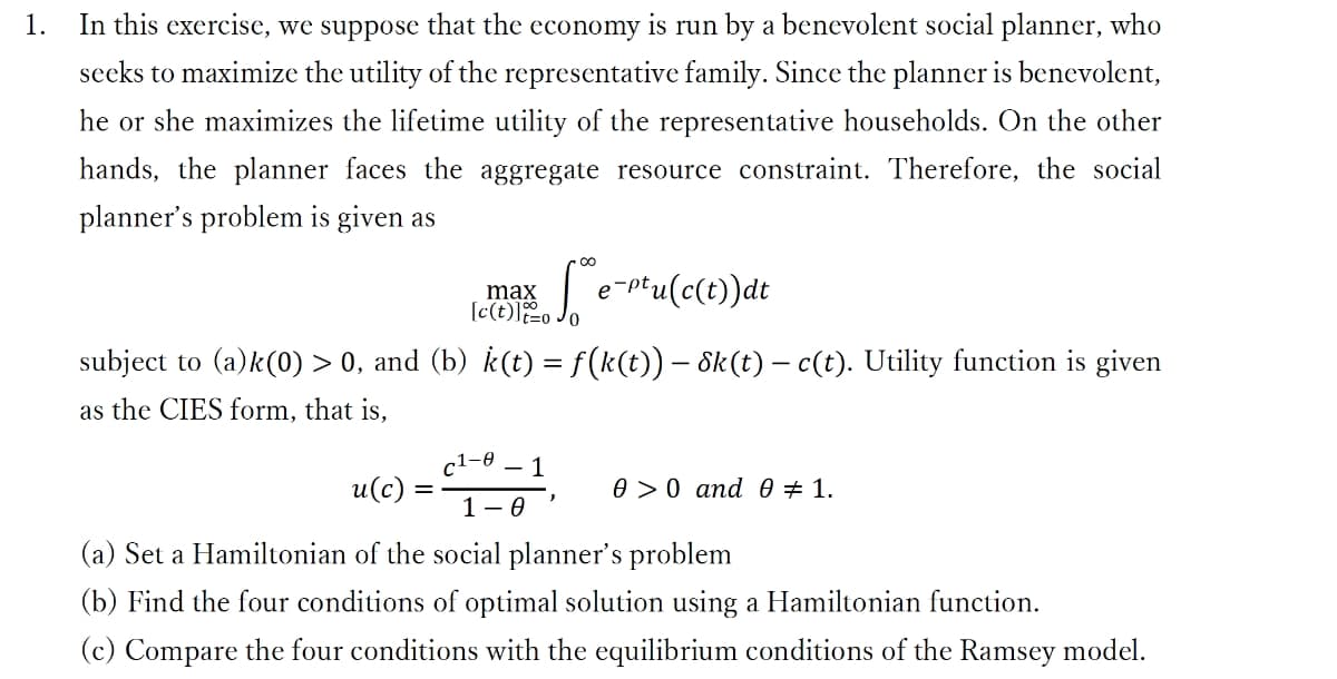 1.
In this exercise, we suppose that the economy is run by a benevolent social planner, who
seeks to maximize the utility of the representative family. Since the planner is benevolent,
he or she maximizes the lifetime utility of the representative households. On the other
hands, the planner faces the aggregate resource constraint. Therefore, the social
planner's problem is given as
Se-ptu(c(t)) at
subject to (a)k(0) > 0, and (b) k(t) = ƒ(k(t)) – 8k(t) — c(t). Utility function is given
as the CIES form, that is,
u(c):
=
max
[c(t)]=o0
c1-0 - 1
1-0
0 0 and 0 # 1.
(a) Set a Hamiltonian of the social planner's problem
(b) Find the four conditions of optimal solution using a Hamiltonian function.
(c) Compare the four conditions with the equilibrium conditions of the Ramsey model.