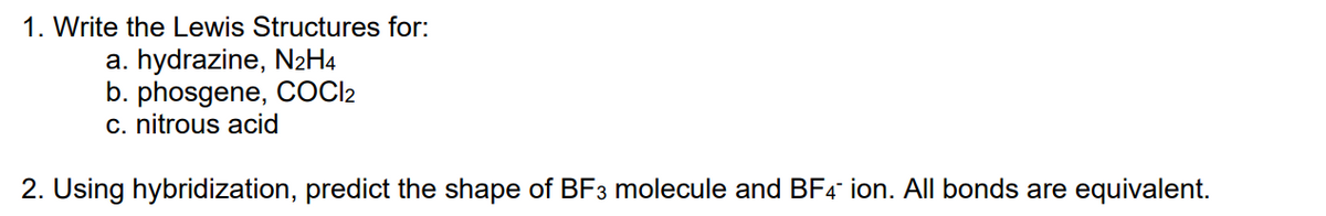 1. Write the Lewis Structures for:
a. hydrazine, N2H4
b. phosgene, COC2
c. nitrous acid
2. Using hybridization, predict the shape of BF3 molecule and BF4 ion. All bonds are equivalent.

