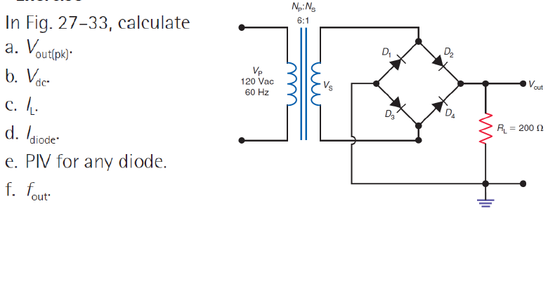 In Fig. 27-33, calculate
a. Vout(pk).
b. Vdc
c. L.
d. diode
e. PIV for any diode.
f. fout
Vp
120 Vac
60 Hz
Np: Ns
6:1
ши
D₁
D₂
D₂
DA
M
R₁
Vout
= 200 Ω