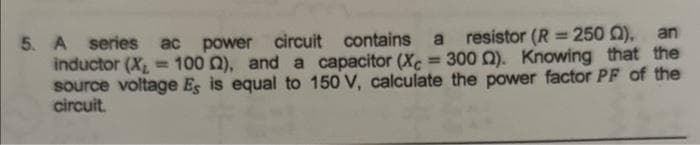5. A series ac power circuit contains a resistor (R = 250 ), an
inductor (X₂ = 100 2), and a capacitor (Xc = 300 ). Knowing that the
source voltage Es is equal to 150 V, calculate the power factor PF of the
circuit.