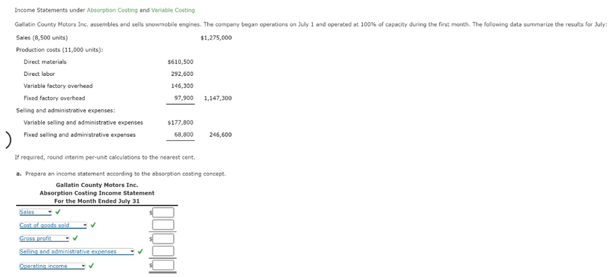 Income Statements under Absorption Costing and Variable Costing
Gallatin County Motors Inc. assembles and sells snowmobile engines. The company began operations on July 1 and operated at 100% of capacity during the first month. The following data summarize the results for July:
Sales (8,500 units)
$1,275,000
Production costs (11,000 units):
Direct materials
Direct labor
Variable factory overhead
Fixed factory overhead
Selling and administrative expenses:
Variable selling and administrative expenses
Fixed selling and administrative expenses
$610,500
292,600
146,300
97,900 1,147,300
If required, round interim per-unit calculations to the nearest cent.
Sales
Cost of goods sold
Gross profit
Selling and administrative expenses
Operating income
$177,800
68,800
✓
a. Prepare an income statement according to the absorption costing concept.
Gallatin County Motors Inc.
Absorption Costing Income Statement
For the Month Ended July 31
✓
246,600