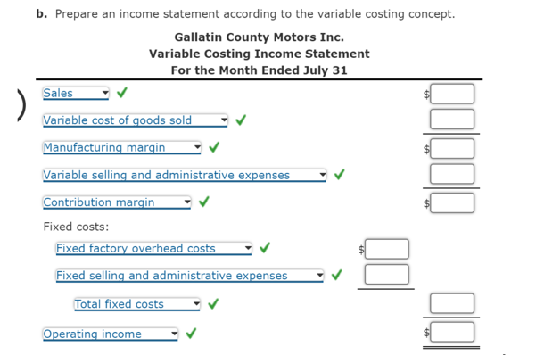 )
b. Prepare an income statement according to the variable costing concept.
Gallatin County Motors Inc.
Variable Costing Income Statement
For the Month Ended July 31
Sales
Variable cost of goods sold
Manufacturing margin
Variable selling and administrative expenses
Contribution margin
Fixed costs:
Fixed factory overhead costs
Fixed selling and administrative expenses
Total fixed costs
Operating income
QOQOQ