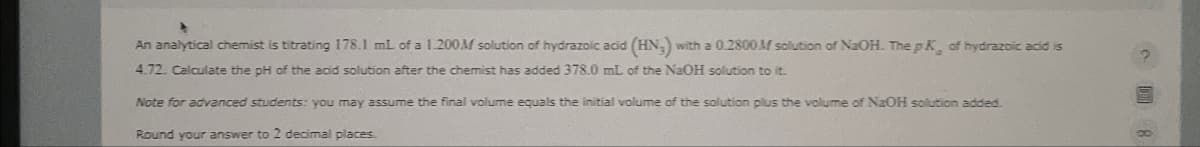 An analytical chemist is titrating 178.1 mL of a 1.200M solution of hydrazoic acid (HN) with a 0.2800M solution of NaOH. The pK of hydrazoic acid is
4.72. Calculate the pH of the acid solution after the chemist has added 378.0 mL of the NaOH solution to it.
Note for advanced students: you may assume the final volume equals the initial volume of the solution plus the volume of NaOH solution added.
Round your answer to 2 decimal places.