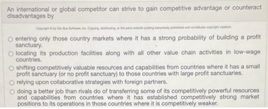 An international or global competitor can strive to gain competitive advantage or counteract
disadvantages by
Cepyrgt by G-n Setn e Copyng. distrbuting, or d party wbate posting inpresy prohbited and constim copyight violation
O entering only those country markets where it has a strong probability of building a profit
sanctuary.
O locating its production facilities along with all other value chain activities in low-wage
countries.
O shifting competitively valuable resoutces and capabilities from countries where it has a small
profit sanctuary (or no profit sanctuary) to those countries with large profit sanctuaries.
O relying upon collaborative strategies with foreign partners.
O doing a better job than rivals do of transferring some of its competitively powerful resources
and capabilities from countries where it has established competitively strong market
positions to its operations in those countries where it is competitively weaker.

