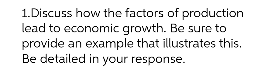 1.Discuss how the factors of production
lead to economic growth. Be sure to
provide an example that illustrates this.
Be detailed in your response.
