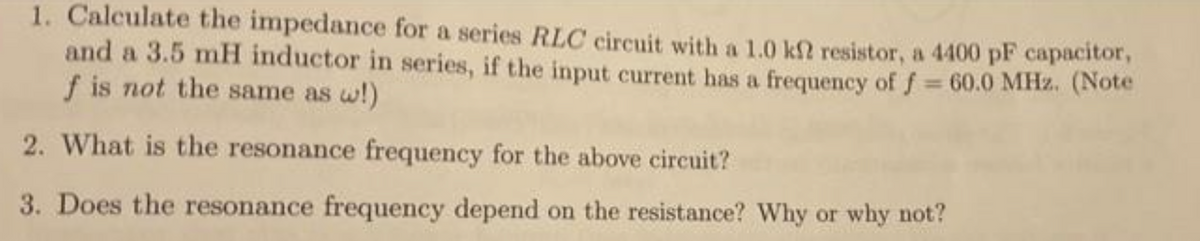 1. Calculate the impedance for a series RLC circuit with a 1.0 kf? resistor, a 4400 pF capacitor,
and a 3.5 mH inductor in series, if the input current has a frequency of f = 60.0 MHz. (Note
f is not the same as w!)
2. What is the resonance frequency for the above circuit?
3. Does the resonance frequency depend on the resistance? Why or why not?