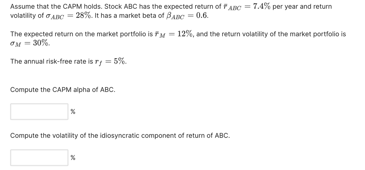 Assume that the CAPM holds. Stock ABC has the expected return of ABC =
volatility of σABC = 28%. It has a market beta of BABC
The expected return on the market portfolio is TM
σM = 30%.
=
=
0.6.
7.4% per year and return
12%, and the return volatility of the market portfolio is
The annual risk-free rate is rf
=
5%.
Compute the CAPM alpha of ABC.
%
Compute the volatility of the idiosyncratic component of return of ABC.
%