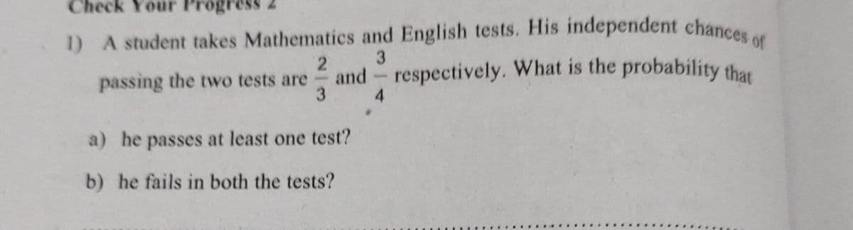 Check Your Pr
1) A student takes Mathematics and English tests. His independent chances of
3
2
passing the two tests are
3
and respectively. What is the probability that
a) he passes at least one test?
b) he fails in both the tests?
4