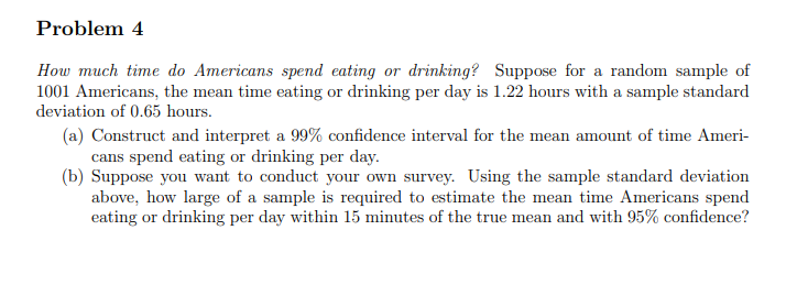 Problem 4
How much time do Americans spend eating or drinking? Suppose for a random sample of
1001 Americans, the mean time eating or drinking per day is 1.22 hours with a sample standard
deviation of 0.65 hours.
(a) Construct and interpret a 99% confidence interval for the mean amount of time Ameri-
cans spend eating or drinking per day.
(b) Suppose you want to conduct your own survey. Using the sample standard deviation
above, how large of a sample is required to estimate the mean time Americans spend
eating or drinking per day within 15 minutes of the true mean and with 95% confidence?