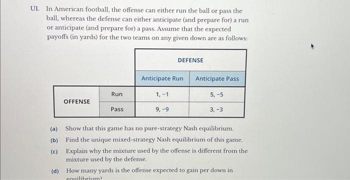 UI. In American football, the offense can either run the ball or pass the
ball, whereas the defense can either anticipate (and prepare for) a run
or anticipate (and prepare for) a pass. Assume that the expected
payoffs (in yards) for the two teams on any given down are as follows:
(a)
(b)
(c)
(d)
OFFENSE
Run
Pass
Anticipate Run
1,-1
DEFENSE
9,-9
Anticipate Pass
5,-5
3, -3
Show that this game has no pure-strategy Nash equilibrium.
Find the unique mixed-strategy Nash equilibrium of this game.
Explain why the mixture used by the offense is different from the
mixture used by the defense.
How many yards is the offense expected to gain per down in
equilibrium?