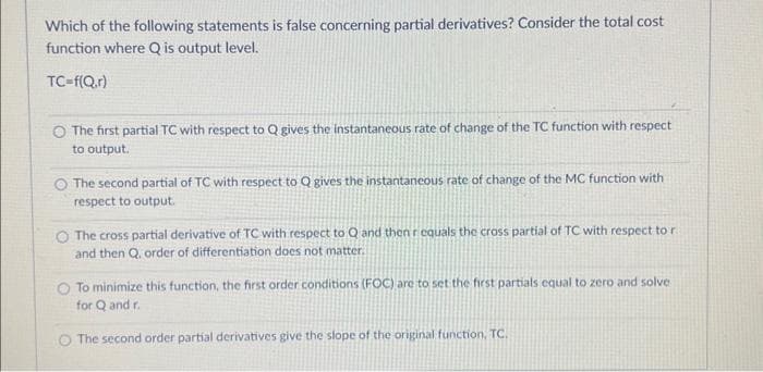Which of the following statements is false concerning partial derivatives? Consider the total cost
function where Q is output level.
TC-f(Q,r)
O The first partial TC with respect to Q gives the instantaneous rate of change of the TC function with respect
to output.
The second partial of TC with respect to Q gives the instantaneous rate of change of the MC function with
respect to output.
The cross partial derivative of TC with respect to Q and then requals the cross partial of TC with respect to r
and then Q. order of differentiation does not matter.
To minimize this function, the first order conditions (FOC) are to set the first partials equal to zero and solve
for Q and r.
The second order partial derivatives give the slope of the original function, TC.