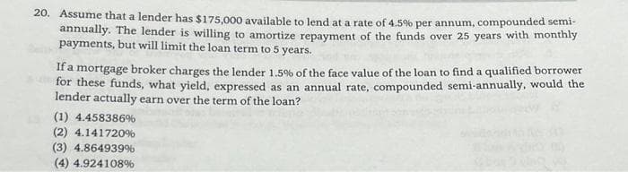 20. Assume that a lender has $175,000 available to lend at a rate of 4.5% per annum, compounded semi-
annually. The lender is willing to amortize repayment of the funds over 25 years with monthly
payments, but will limit the loan term to 5 years.
If a mortgage broker charges the lender 1.5% of the face value of the loan to find a qualified borrower
for these funds, what yield, expressed as an annual rate, compounded semi-annually, would the
lender actually earn over the term of the loan?
(1) 4.458386%
(2) 4.141720%
(3) 4.864939%
(4) 4.924108%