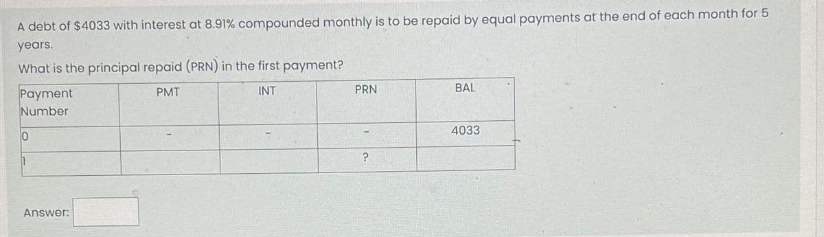 A debt of $4033 with interest at 8.91% compounded monthly is to be repaid by equal payments at the end of each month for 5
years.
What is the principal repaid (PRN) in the first payment?
PMT
INT
Payment
Number
10
Answer:
PRN
?
BAL
4033