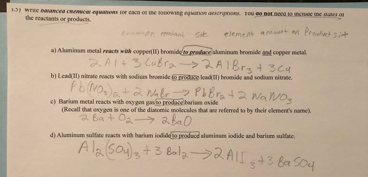 >.5) write balancea chemical equations for each of the following equation descriptions. You do not need to include the states of
the reactants or products.
element amount on Product side
amount on reactant Side
a) Aluminum metal reacts with copper(II) bromide to produce aluminum bromide and copper metal.
2A1+ 3 CuBr₂ → 2 A1 Brz + 3Cu
b) Lead(II) nitrate reacts with sodium bromide to produce lead(II) bromide and sodium nitrate.
Pb(NO3)2 + 2 NaBr Pb Bra + 2 Wa NO3
c) Barium metal reacts with oxygen gas to produce barium oxide
(Recall that oxygen is one of the diatomic molecules that are referred to by their element's name).
ават 02->ава о
d) Aluminum sulfate reacts with barium iodide to produce aluminum iodide and barium sulfate.
Al2(SO4)3 + 3 Bala-2A1I3+38a504