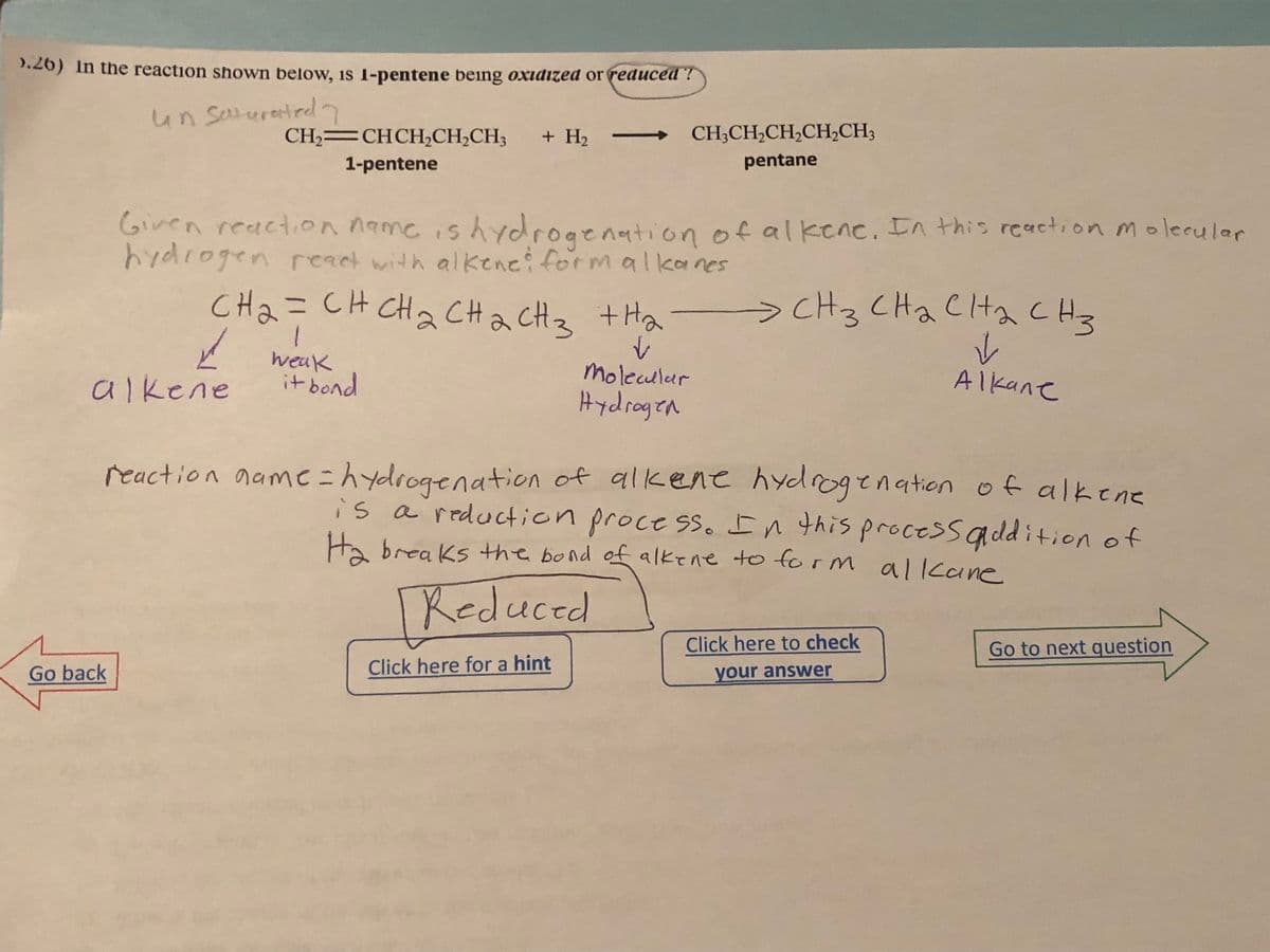 >.26) In the reaction shown below, is 1-pentene being oxidized or reduced?
un saturated
CH2=CHCH,CH,CH3 + H₂ -->> CH3CH₂CH₂CH₂CH3
1-pentene
pentane
Given reaction name is hydrogenation of alkene. In this reaction molecular
hydrogen react with alkene: form alkanes
Go back
CH2CHCH2CH2CH3 thai
✓
Molecular
Hydrogen
alkene
1
✓weak
it bond
reaction name = hydrogenation of alkene hydrogenation of alkene
is a reduction process. In this process addition of
Ha breaks the bond of alkene to form alkane
[Reduced
эснз снасна снз
✓
Alkane
Click here for a hint
Click here to check
your answer
Go to next question