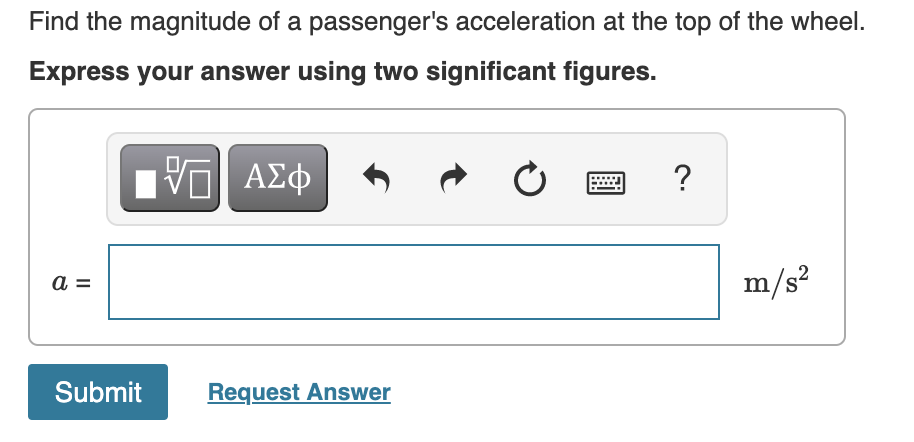 Find the magnitude of a passenger's acceleration at the top of the wheel.
Express your answer using two significant figures.
?
a =
m/s?
Submit
Request Answer
