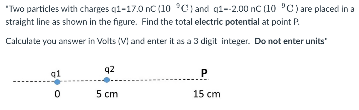 "Two particles with charges q1-17.0 nC (10-⁹C) and q1=-2.00 nC (10-⁹C) are placed in a
straight line as shown in the figure. Find the total electric potential at point P.
Calculate you answer in Volts (V) and enter it as a 3 digit integer. Do not enter units"
q1
0
q2
5 cm
P
15 cm