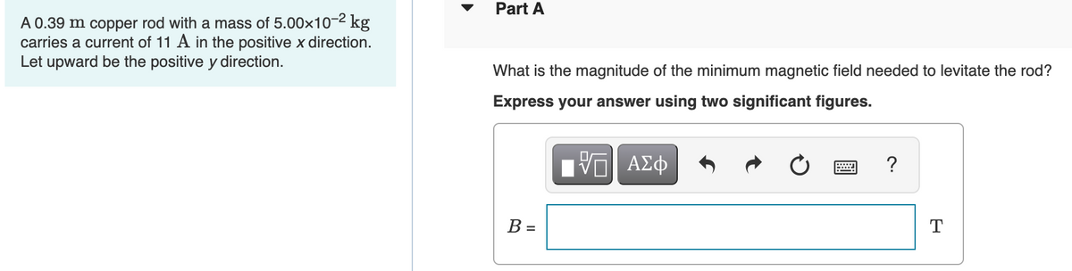 A 0.39 m copper rod with a mass of 5.00×10-² kg
carries a current of 11 A in the positive x direction.
Let upward be the positive y direction.
Part A
What is the magnitude of the minimum magnetic field needed to levitate the rod?
Express your answer using two significant figures.
B =
-VG| ΑΣΦ
VO
?
T