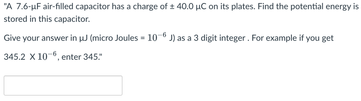 "A 7.6-μF air-filled capacitor has a charge of ± 40.0 µC on its plates. Find the potential energy is
stored in this capacitor.
-6
Give your answer in µJ (micro Joules = 10−6 J) as a 3 digit integer. For example if you get
345.2 x 10-6, enter 345."