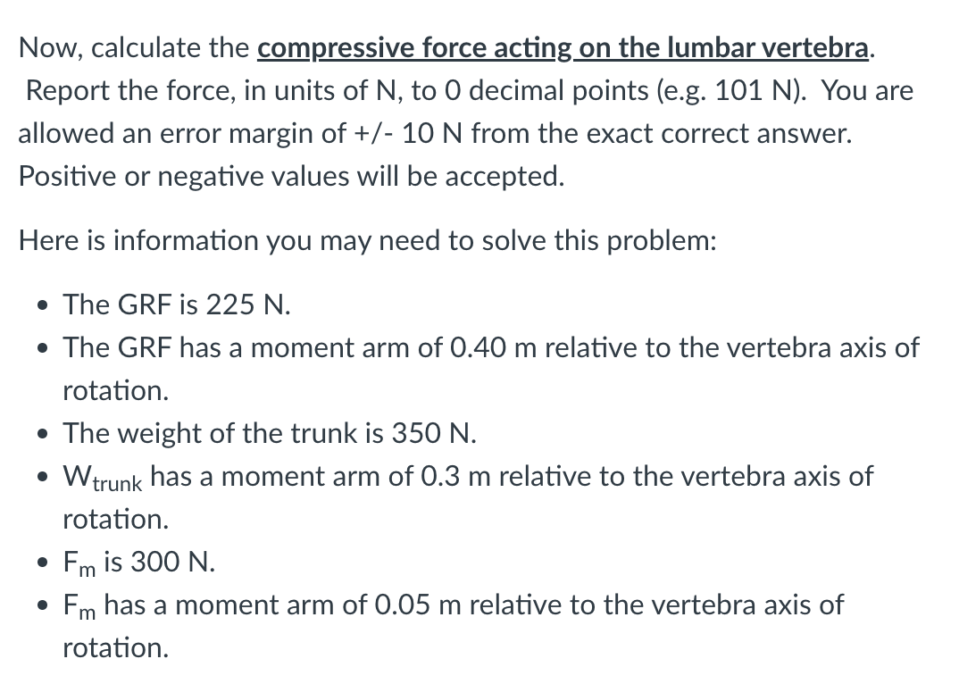Now, calculate the compressive force acting on the lumbar vertebra.
Report the force, in units of N, to 0 decimal points (e.g. 101 N). You are
allowed an error margin of +/- 10 N from the exact correct answer.
Positive or negative values will be accepted.
Here is information you may need to solve this problem:
• The GRF is 225 N.
• The GRF has a moment arm of 0.40 m relative to the vertebra axis of
rotation.
• The weight of the trunk is 350 N.
• W trunk has a moment arm of 0.3 m relative to the vertebra axis of
rotation.
● Fm is 300 N.
Fm has a moment arm of 0.05 m relative to the vertebra axis of
rotation.
●