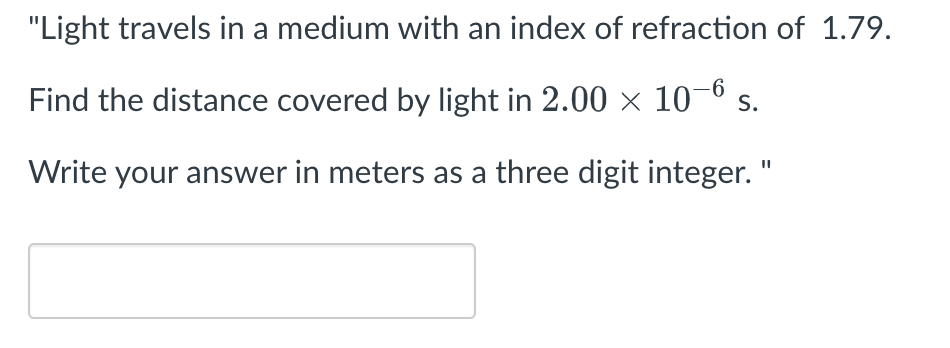 "Light travels in a medium with an index of refraction of 1.79.
Find the distance covered by light in 2.00 × 10-6 s.
Write your answer in meters as a three digit integer. "