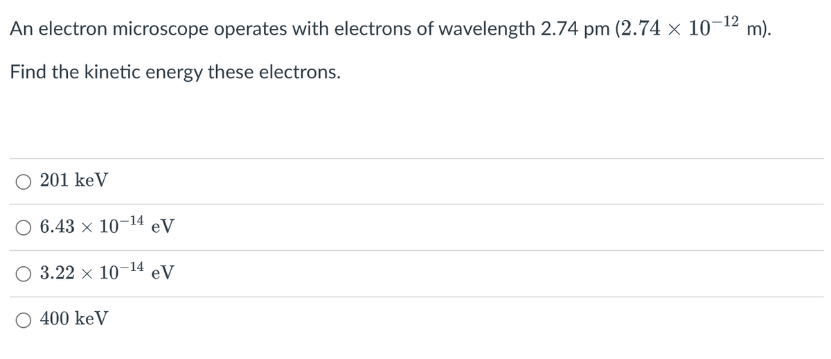 An electron microscope operates with electrons of wavelength 2.74 pm (2.74 × 10-¹² m).
Find the kinetic energy these electrons.
201 keV
-14
6.43 107 eV
-14
3.22 × 107 eV
400 keV