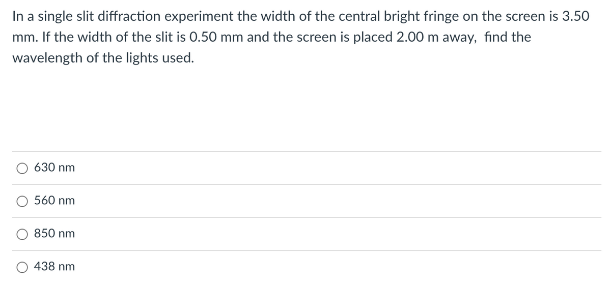 In a single slit diffraction experiment the width of the central bright fringe on the screen is 3.50
mm. If the width of the slit is 0.50 mm and the screen is placed 2.00 m away, find the
wavelength of the lights used.
630 nm
560 nm
850 nm
438 nm