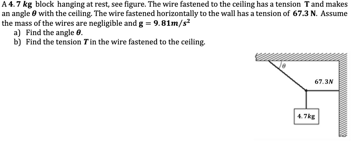 A 4.7 kg block hanging at rest, see figure. The wire fastened to the ceiling has a tension Tand makes
an angle 0 with the ceiling. The wire fastened horizontally to the wall has a tension of 67.3 N. Assume
the mass of the wires are negligible and g = 9.81m/s?
a) Find the angle 0.
b) Find the tension Tin the wire fastened to the ceiling.
67.3N
4.7kg
