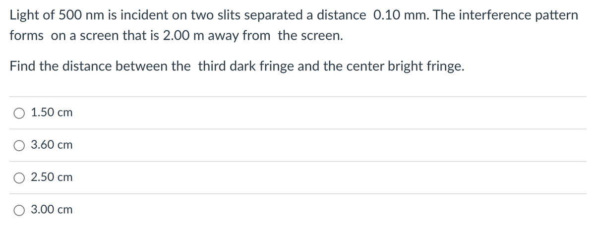Light of 500 nm is incident on two slits separated a distance 0.10 mm. The interference pattern
forms on a screen that is 2.00 m away from the screen.
Find the distance between the third dark fringe and the center bright fringe.
1.50 cm
3.60 cm
2.50 cm
3.00 cm