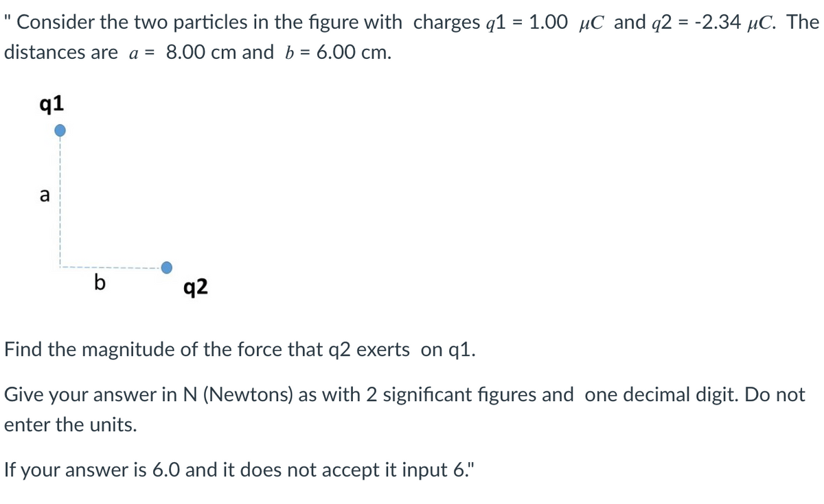 Consider the two particles in the figure with charges q1 = 1.00 μC and q2 = -2.34 μC. The
distances are a = 8.00 cm and b = 6.00 cm.
q1
a
b
q2
Find the magnitude of the force that q2 exerts on q1.
Give your answer in N (Newtons) as with 2 significant figures and one decimal digit. Do not
enter the units.
If your answer is 6.0 and it does not accept it input 6."