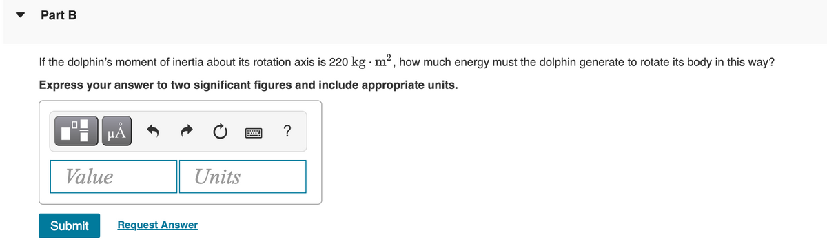 Part B
If the dolphin's moment of inertia about its rotation axis is 220 kg · m², how much energy must the dolphin generate to rotate its body in this way?
Express your answer to two significant figures and include appropriate units.
HẢ
?
Value
Units
Submit
Request Answer
