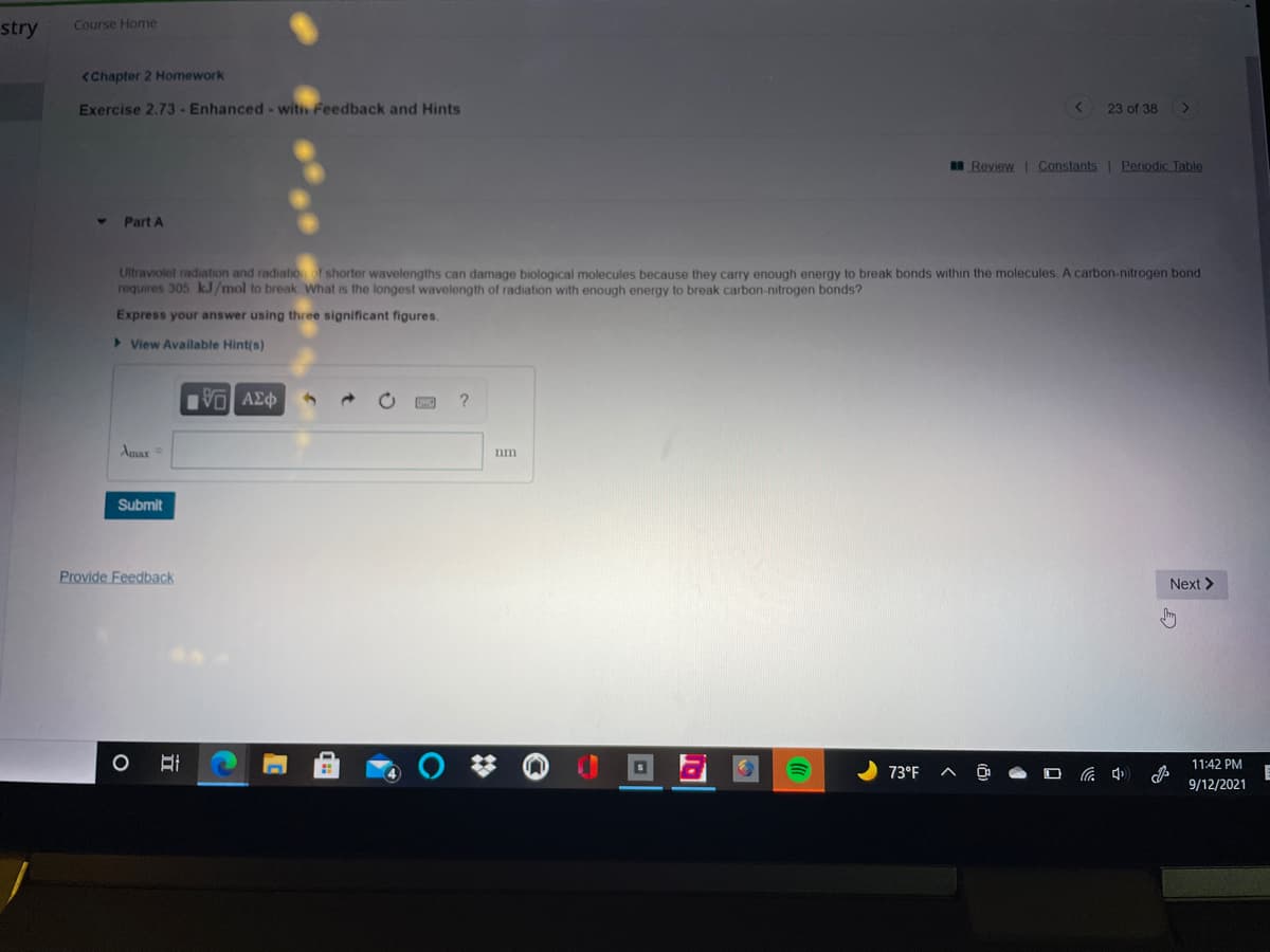 stry
Course Home
<Chapter 2 Homework
Exercise 2.73 -Enhanced - witih Feedback and Hints
23 of 38
an Review Constants | Periodic Table
Part A
Ultraviolet radiation and radiatioof shorter wavelengths can damage biological molecules because they carry enough energy to break bonds within the molecules. A carbon-nitrogen bond
requires 305 k.J/mol to break What is the longest wavelength of radiation with enough energy to break carbon-nitrogen bonds?
Express your answer using three significant figures.
>View Available Hint(s)
VO AEO
Amax=
nm
Submit
Provide Feedback
Next >
O Ai
11:42 PM
73°F
9/12/2021
