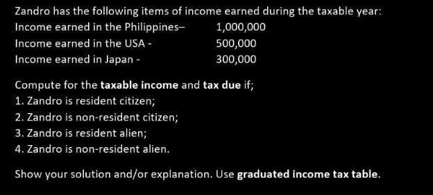 Zandro has the following items of income earned during the taxable year:
Income earned in the Philippines-
1,000,000
Income earned in the USA -
Income earned in Japan -
500,000
300,000
Compute for the taxable income and tax due if;
1. Zandro is resident citizen;
2. Zandro is non-resident citizen;
3. Zandro is resident alien;
4. Zandro is non-resident alien.
Show your solution and/or explanation. Use graduated income tax table.