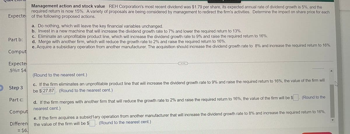 Management action and stock value REH Corporation's most recent dividend was $1.79 per share, its expected annual rate of dividend growth is 5%, and the
required return is now 15%. A variety of proposals are being considered by management to redirect the firm's activities. Determine the impact on share price for each
Expecte of the following proposed actions.
a. Do nothing, which will leave the key financial variables unchanged.
b. Invest in a new machine that will increase the dividend growth rate to 7% and lower the required return to 13%.
c. Eliminate an unprofitable product line, which will increase the dividend growth rate to 9% and raise the required return to 16%.
d. Merge with another firm, which will reduce the growth rate to 2% and raise the required return to 16%.
e. Acquire a subsidiary operation from another manufacturer. The acquisition should increase the dividend growth rate to 8% and increase the required return to 16%.
Part b:
Comput
Expecte
.5%= $4.
..
(Round to the nearest cent.).
C. If the firm eliminates an unprofitable product line that will increase the dividend growth rate to 9% and raise the required return to 16%, the value of the firm will
be $ 27.87. (Round to the nearest cent.).
Step 3
d. If the firm merges with another firm that will reduce the growth rate to 2% and raise the required return to 16%, the value of the firm will be $
nearest cent.)
(Round to the
Part c:
Comput
e. If the firm acquires a subsid1ary operation from another manufacturer that will increase the dividend growth rate to 8% and increase the required return to 16%,
(Round to the nearest cent.)
Differen
= $6.
the value of the firm will be $
