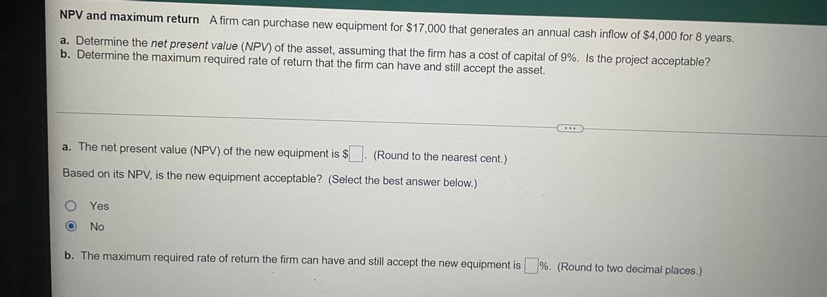 NPV and maximum return A firm can purchase new equipment for $17,000 that generates an annual cash inflow of $4,000 for 8 years.
a. Determine the net present value (NPV) of the asset, assuming that the firm has a cost of capital of 9%. Is the project acceptable?
b. Determine the maximum required rate of return that the firm can have and still accept the asset.
a. The net present value (NPV).of the new equipment is $
(Round to the nearest cent.)
Based on its NPV, is the new equipment acceptable? (Select the best answer below.)
Yes
No
b. The maximum required rate of return the firm can have and still accept the new equipment is %. (Round to two decimal places.)
