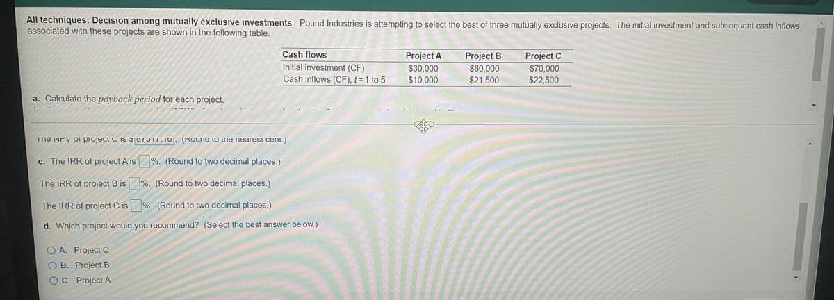 All techniques: Decision among mutually exclusive investments Pound Industries is attempting to select the best of three mutually exclusive projects. The initial investment and subsequent cash inflows
associated with these projects are shown in the following table.
Cash flows
Project A
$30,000
$10,000
Project B
Project C
Initial investment (CF)
$60,000
$21,500
$70,000
$22,500
Cash inflows (CF), t= 1 to 5
a. Calculate the payback period for each project.
The NPv of projeci C is 017.10|. (Rouna to tne nearesi cEnt.)
c. The IRR of project A is
%. (Round to two decimal places.)
The IRR of project B is %. (Round to two decimal places.)
The IRR of project C is
%. (Round to two decimal places.)
d. Which project would you recommend? (Select the best answer below.)
O A. Project C
OB. Project B
OC. Project A
