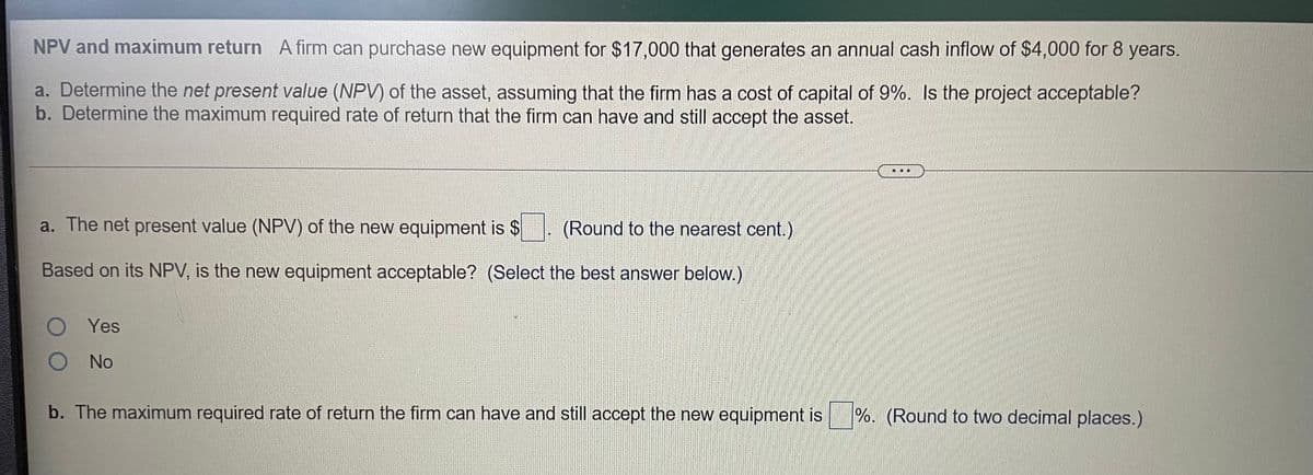 NPV and maximum return A firm can purchase new equipment for $17,000 that generates an annual cash inflow of $4,000 for 8 years.
a. Determine the net present value (NPV) of the asset, assuming that the firm has a cost of capital of 9%. Is the project acceptable?
b. Determine the maximum required rate of return that the firm can have and still accept the asset.
a. The net present value (NPV) of the new equipment is $
(Round to the nearest cent.)
Based on its NPV, is the new equipment acceptable? (Select the best answer below.)
O Yes
No
b. The maximum required rate of return the firm can have and still accept the new equipment is
%. (Round to two decimal places.)
