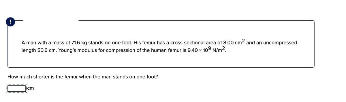 A man with a mass of 71.6 kg stands on one foot. His femur has a cross-sectional area of 8.00 cm2 and an uncompressed
length 50.6 cm. Young's modulus for compression of the human femur is 9.40 × 109 N/m2.
How much shorter is the femur when the man stands on one foot?
cm
