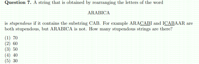 Question 7. A string that is obtained by rearranging the letters of the word
ARABICA
is stupendous if it contains the substring CAB. For example ARACABI and ICABAAR are
both stupendous, but ARABICA is not. How many stupendous strings are there?
(1) 70
(2) 60
(3) 50
(4) 40
(5) 30
