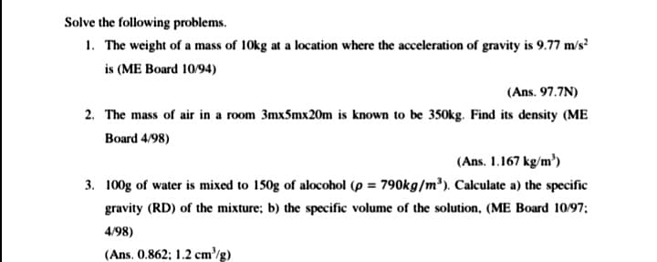 Solve the following problems.
1. The weight of a mass of 10kg at a location where the acceleration of gravity is 9.77 m/s?
is (ME Board 10/94)
(Ans. 97.7N)
2. The mass of air in a room 3mx5mx20m is known to be 350kg. Find its density (ME
Board 4/98)
(Ans. 1.167 kg/m')
3. 100g of water is mixed to 150g of alocohol (p = 790kg/m³). Calculate a) the specific
gravity (RD) of the mixture; b) the specific volume of the solution, (ME Board 10/97;
4/98)
(Ans. 0.862; 1.2 cm/g)
